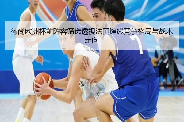 德尚欧洲杯前阵容筛选透视法国锋线竞争格局与战术走向