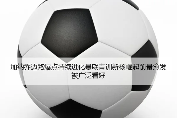 加纳乔边路爆点持续进化曼联青训新核崛起前景愈发被广泛看好