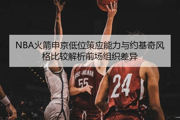 NBA火箭申京低位策应能力与约基奇风格比较解析前场组织差异