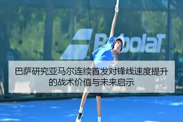 巴萨研究亚马尔连续首发对锋线速度提升的战术价值与未来启示